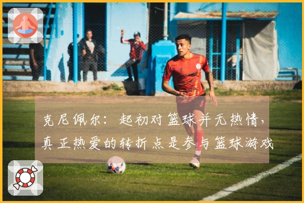 克尼佩尔:起初对篮球并无热情,真正热爱的转折点是参与篮球游戏