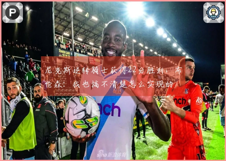 尼克斯逆转骑士获得22分胜利，布伦森：我也搞不清楚怎么实现的
