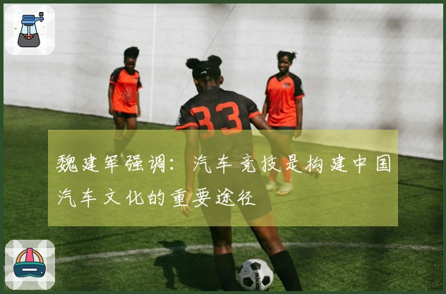 魏建军强调：汽车竞技是构建中国汽车文化的重要途径
